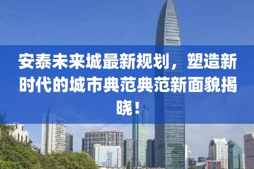 安泰未来城最新规划，塑造新时代的城市典范典范新面貌揭晓！