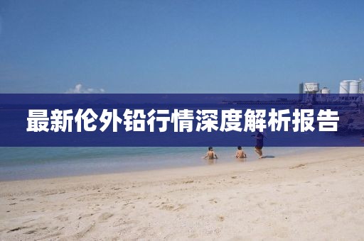 最新伦外铅行情深度解析报告
