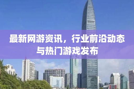 最新网游资讯，行业前沿动态与热门游戏发布