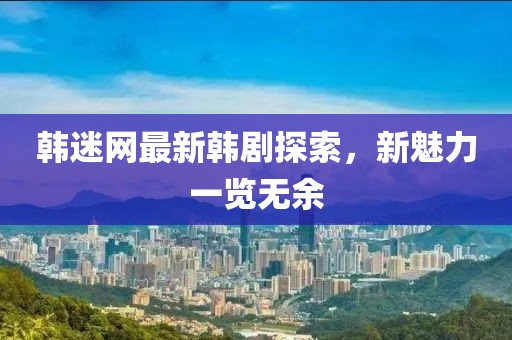 韩迷网最新韩剧探索，新魅力一览无余