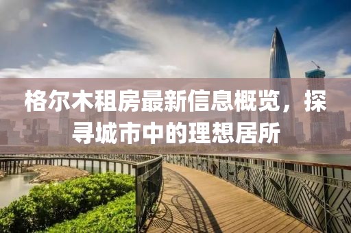 格尔木租房最新信息概览，探寻城市中的理想居所