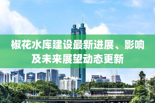 椒花水库建设最新进展、影响及未来展望动态更新
