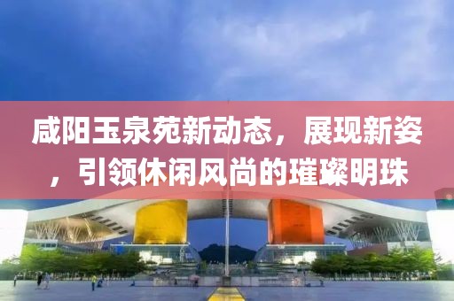 咸阳玉泉苑新动态，展现新姿，引领休闲风尚的璀璨明珠