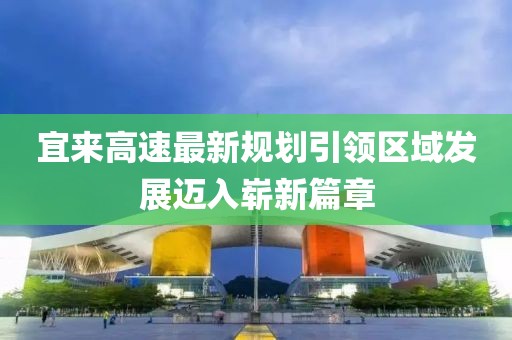 宜来高速最新规划引领区域发展迈入崭新篇章