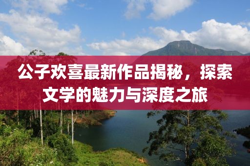 公子欢喜最新作品揭秘，探索文学的魅力与深度之旅