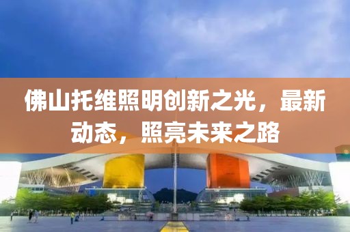 佛山托维照明创新之光，最新动态，照亮未来之路