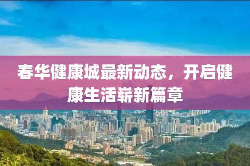 春华健康城最新动态，开启健康生活崭新篇章