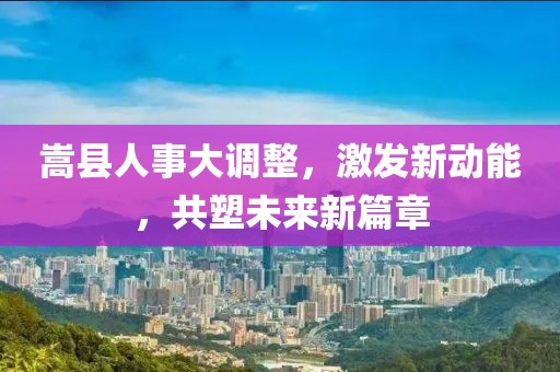 嵩县人事大调整，激发新动能，共塑未来新篇章