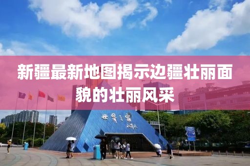 新疆最新地图揭示边疆壮丽面貌的壮丽风采