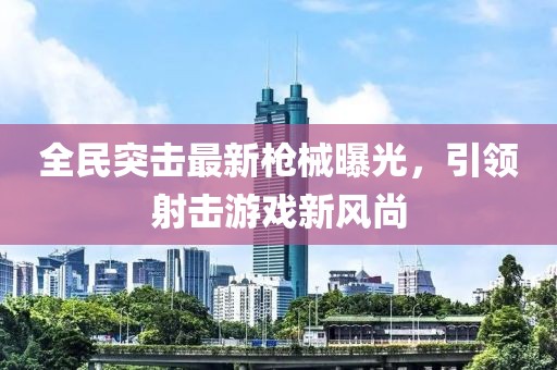 全民突击最新枪械曝光，引领射击游戏新风尚
