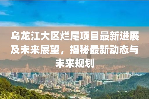 乌龙江大区烂尾项目最新进展及未来展望，揭秘最新动态与未来规划