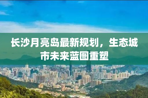 长沙月亮岛最新规划，生态城市未来蓝图重塑