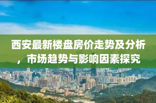 西安最新楼盘房价走势及分析，市场趋势与影响因素探究