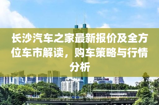长沙汽车之家最新报价及全方位车市解读，购车策略与行情分析