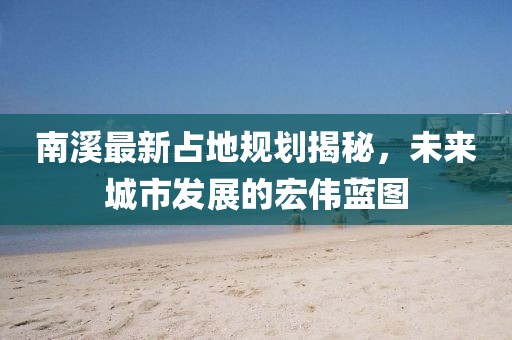 南溪最新占地规划揭秘，未来城市发展的宏伟蓝图