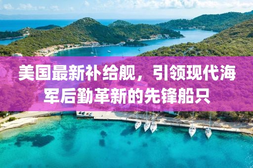 美国最新补给舰，引领现代海军后勤革新的先锋船只