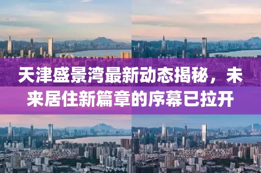 天津盛景湾最新动态揭秘，未来居住新篇章的序幕已拉开