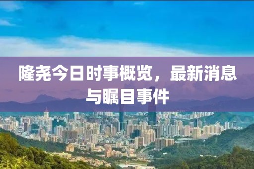 隆尧今日时事概览，最新消息与瞩目事件