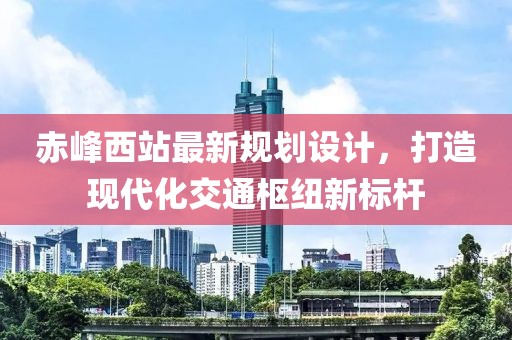 赤峰西站最新规划设计，打造现代化交通枢纽新标杆