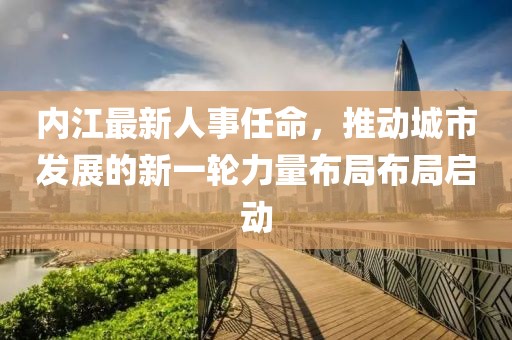 内江最新人事任命，推动城市发展的新一轮力量布局布局启动
