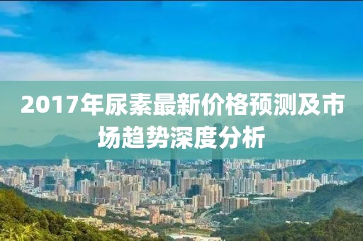 2017年尿素最新价格预测及市场趋势深度分析