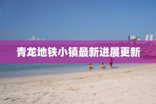青龙地铁小镇最新进展更新