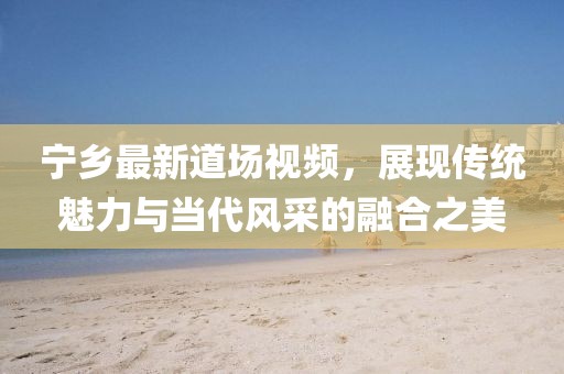 宁乡最新道场视频，展现传统魅力与当代风采的融合之美