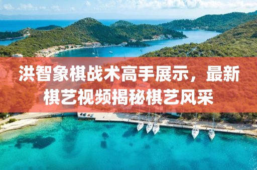 洪智象棋战术高手展示，最新棋艺视频揭秘棋艺风采