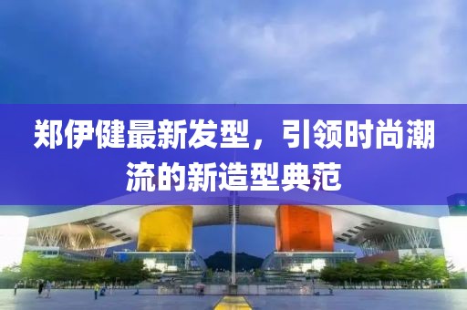 郑伊健最新发型，引领时尚潮流的新造型典范
