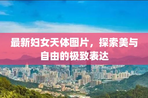 最新妇女天体图片，探索美与自由的极致表达