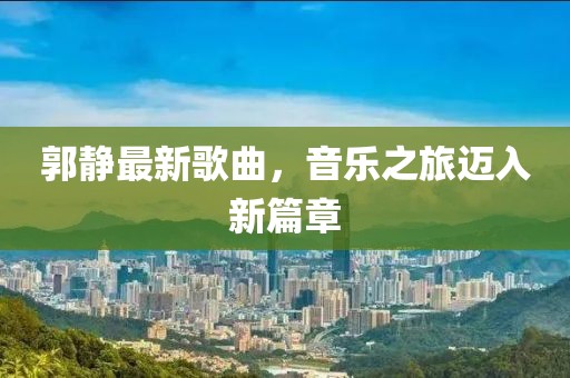 郭静最新歌曲，音乐之旅迈入新篇章