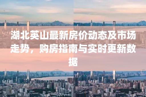 湖北英山最新房价动态及市场走势，购房指南与实时更新数据