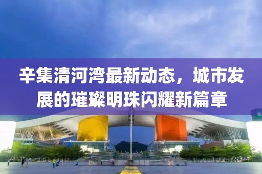 辛集清河湾最新动态，城市发展的璀璨明珠闪耀新篇章