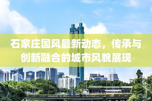石家庄国风最新动态，传承与创新融合的城市风貌展现
