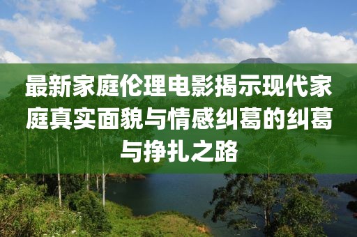 最新家庭伦理电影揭示现代家庭真实面貌与情感纠葛的纠葛与挣扎之路