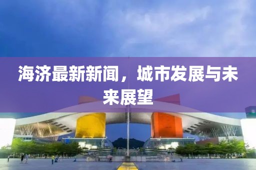 海济最新新闻，城市发展与未来展望