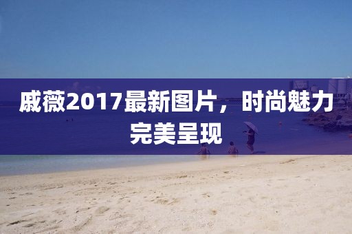 戚薇2017最新图片，时尚魅力完美呈现