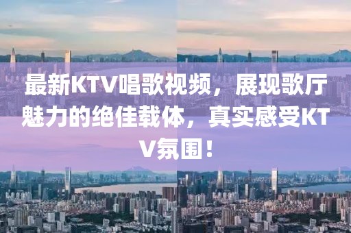 最新KTV唱歌视频，展现歌厅魅力的绝佳载体，真实感受KTV氛围！