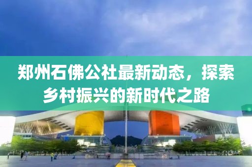 郑州石佛公社最新动态，探索乡村振兴的新时代之路