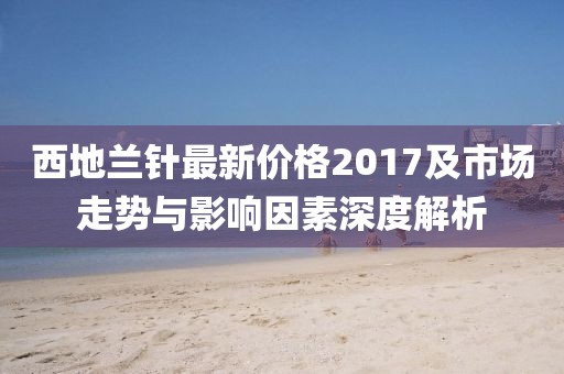 西地兰针最新价格2017及市场走势与影响因素深度解析