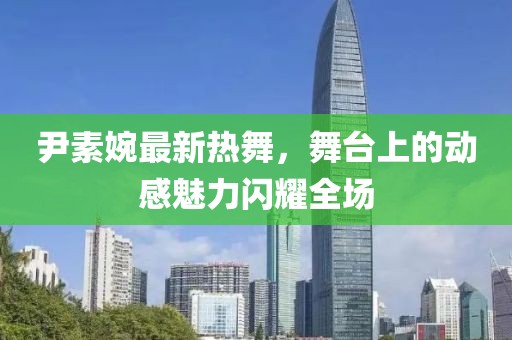 尹素婉最新热舞，舞台上的动感魅力闪耀全场