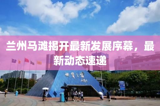 兰州马滩揭开最新发展序幕，最新动态速递