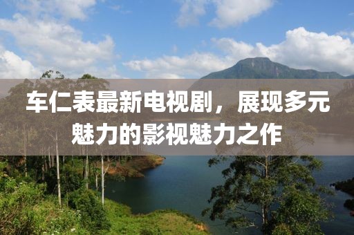 车仁表最新电视剧，展现多元魅力的影视魅力之作
