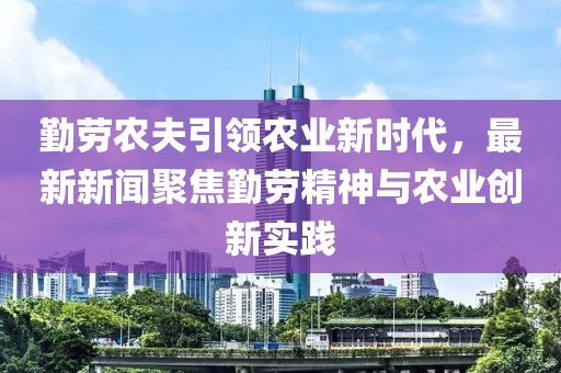 勤劳农夫引领农业新时代，最新新闻聚焦勤劳精神与农业创新实践