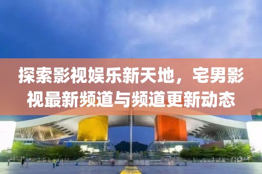 探索影视娱乐新天地，宅男影视最新频道与频道更新动态