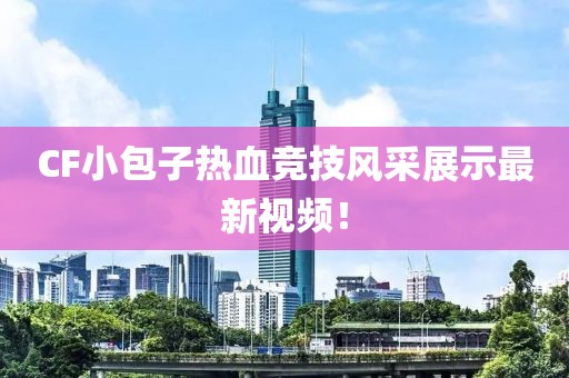 CF小包子热血竞技风采展示最新视频！
