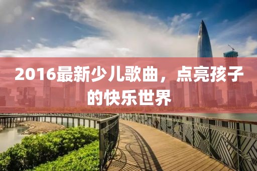 2016最新少儿歌曲，点亮孩子的快乐世界