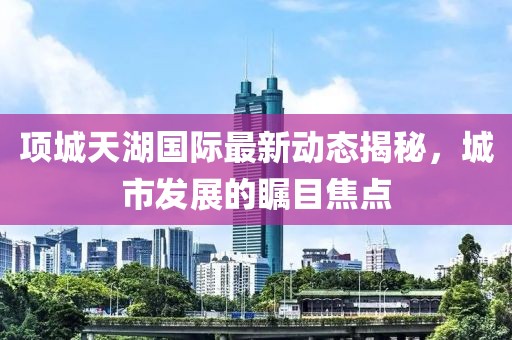项城天湖国际最新动态揭秘，城市发展的瞩目焦点