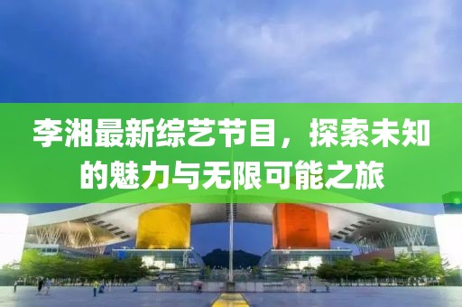 李湘最新综艺节目，探索未知的魅力与无限可能之旅