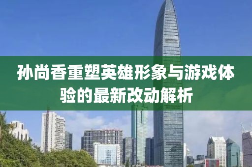 孙尚香重塑英雄形象与游戏体验的最新改动解析